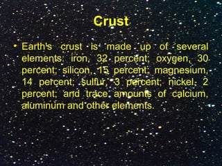 Crust
• Earth's crust is made up of several
elements: iron, 32 percent; oxygen, 30
percent; silicon, 15 percent; magnesium,
14 percent; sulfur, 3 percent; nickel, 2
percent; and trace amounts of calcium,
aluminum and other elements.
 