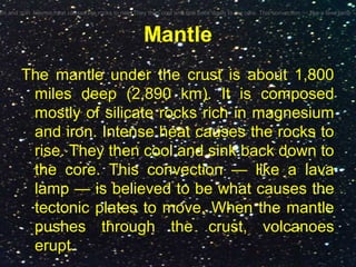 Mantle
The mantle under the crust is about 1,800
miles deep (2,890 km). It is composed
mostly of silicate rocks rich in magnesium
and iron. Intense heat causes the rocks to
rise. They then cool and sink back down to
the core. This convection — like a lava
lamp — is believed to be what causes the
tectonic plates to move. When the mantle
pushes through the crust, volcanoes
erupt.
um and iron. Intense heat causes the rocks to rise. They then cool and sink back down to the core. This convection — like a lava lamp —
 