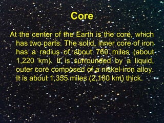 Core
At the center of the Earth is the core, which
has two parts. The solid, inner core of iron
has a radius of about 760 miles (about
1,220 km). It is surrounded by a liquid,
outer core composed of a nickel-iron alloy.
It is about 1,355 miles (2,180 km) thick.
 