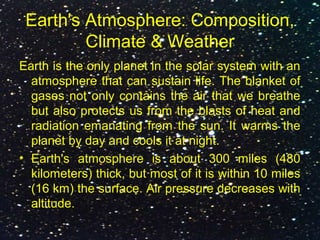 Earth's Atmosphere: Composition,
Climate & Weather
Earth is the only planet in the solar system with an
atmosphere that can sustain life. The blanket of
gases not only contains the air that we breathe
but also protects us from the blasts of heat and
radiation emanating from the sun. It warms the
planet by day and cools it at night.
• Earth's atmosphere is about 300 miles (480
kilometers) thick, but most of it is within 10 miles
(16 km) the surface. Air pressure decreases with
altitude.
 
