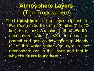 Atmosphere Layers
(The Troposphere)
The troposphere is the layer closest to
Earth's surface. It is 4 to 12 miles (7 to 20
km) thick and contains half of Earth's
atmosphere. Air is warmer near the
ground and gets colder higher up. Nearly
all of the water vapor and dust in the
atmosphere are in this layer and that is
why clouds are found here.
 