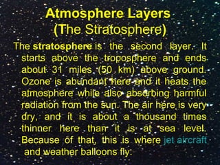 Atmosphere Layers
(The Stratosphere)
The stratosphere is the second layer. It
starts above the troposphere and ends
about 31 miles (50 km) above ground.
Ozone is abundant here and it heats the
atmosphere while also absorbing harmful
radiation from the sun. The air here is very
dry, and it is about a thousand times
thinner here than it is at sea level.
Because of that, this is where jet aircraft
and weather balloons fly.
 