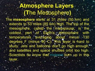 Atmosphere Layers
(The Mesosphere)
The mesosphere starts at 31 miles (50 km) and
extends to 53 miles (85 km) high. The top of the
mesosphere, called the mesopause, is the
coldest part of Earth's atmosphere with
temperatures averaging about minus 130
degrees F (minus 90 C). This layer is hard to
study. Jets and balloons don't go high enough,
and satellites and space shuttles orbit too high.
Scientists do know that meteors burn up in this
layer.
 