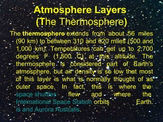 Atmosphere Layers
(The Thermosphere)
The thermosphere extends from about 56 miles
(90 km) to between 310 and 620 miles (500 and
1,000 km). Temperatures can get up to 2,700
degrees F (1,500 C) at this altitude. The
thermosphere is considered part of Earth's
atmosphere, but air density is so low that most
of this layer is what is normally thought of as
outer space. In fact, this is where the
space shuttles flew and where the
International Space Station orbits Earth.
is and Aurora Australis.
 