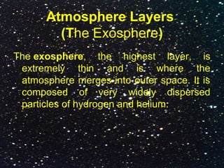 Atmosphere Layers
(The Exosphere)
The exosphere, the highest layer, is
extremely thin and is where the
atmosphere merges into outer space. It is
composed of very widely dispersed
particles of hydrogen and helium.
 