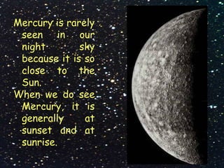 Mercury is rarely
seen in our
night sky
because it is so
close to the
Sun.
When we do see
Mercury, it is
generally at
sunset and at
sunrise.
 