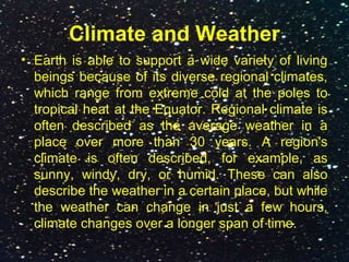 Climate and Weather
• Earth is able to support a wide variety of living
beings because of its diverse regional climates,
which range from extreme cold at the poles to
tropical heat at the Equator. Regional climate is
often described as the average weather in a
place over more than 30 years. A region's
climate is often described, for example, as
sunny, windy, dry, or humid. These can also
describe the weather in a certain place, but while
the weather can change in just a few hours,
climate changes over a longer span of time.
 