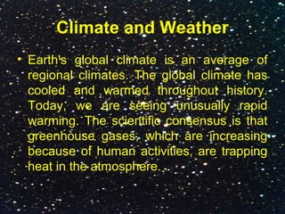 Climate and Weather
• Earth's global climate is an average of
regional climates. The global climate has
cooled and warmed throughout history.
Today, we are seeing unusually rapid
warming. The scientific consensus is that
greenhouse gases, which are increasing
because of human activities, are trapping
heat in the atmosphere.
 