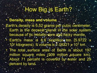 How Big is Earth?
• Density, mass and volume
Earth's density is 5.52 grams per cubic centimeter.
Earth is the densest planet in the solar system
because of its metallic core and rocky mantle.
• Earth's mass is 6.6 sextillion ton (5.9722 x
1024
kilograms). It volume is 1.08321 x 1012
km.
• The total surface area of Earth is about 197
million square miles (509 million square km).
About 71 percent is covered by water and 29
percent by land.
 