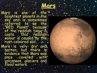 Mars
Mars is one of the
brightest planets in the
sky and is sometimes
referred to as the
“RED Planet” because
of the reddish tinge it
casts. This reddish
colour is caused by the
rust-coloured soil.
Mars is very dry and
barren, but there is
evidence that Mars was
once covered with
volcanoes, glaciers and
flood waters.
 