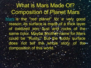 What is Mars Made Of?
Composition of Planet Mars
Mars is the "red planet" for a very good
reason: its surface is made of a thick layer
of oxidized iron dust and rocks of the
same color. Maybe another name for Mars
could be "Rusty." But the ruddy surface
does not tell the whole story of the
composition of this world.
 