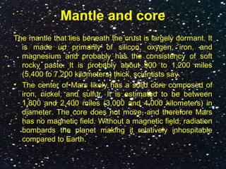 Mantle and core
The mantle that lies beneath the crust is largely dormant. It
is made up primarily of silicon, oxygen, iron, and
magnesium and probably has the consistency of soft
rocky paste. It is probably about 900 to 1,200 miles
(5,400 to 7,200 kilometers) thick, scientists say.
• The center of Mars likely has a solid core composed of
iron, nickel, and sulfur. It is estimated to be between
1,800 and 2,400 miles (3,000 and 4,000 kilometers) in
diameter. The core does not move, and therefore Mars
has no magnetic field. Without a magnetic field, radiation
bombards the planet making it relatively inhospitable
compared to Earth.
 