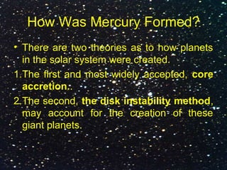How Was Mercury Formed?
• There are two theories as to how planets
in the solar system were created.
1.The first and most widely accepted, core
accretion..
2.The second, the disk instability method,
may account for the creation of these
giant planets.
 