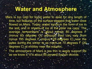 Water and Atmosphere
Mars is too cold for liquid water to exist for any length of
time, but features on the surface suggest that water once
flowed on Mars. Today, water exists in the form of ice in
the soil, and in sheets of ice in the polar ice caps. The
average temperature is about minus 80 degrees F
(minus 60 degrees C), although they can vary from
minus 195 degrees F (minus 125 degrees C) near the
poles during the winter to as much as 70 degrees F (20
degrees C) at midday near the equator.
• The atmosphere of Mars is too thin to easily support life
as we know it. It is about 95 percent carbon dioxide.
 