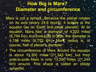 How Big is Mars?
Diameter and circumference
Mars is not a sphere. Because the planet rotates
on its axis (every 24.6 hours), it bulges at the
equator (as do Earth and other planets). At its
equator, Mars has a diameter of 4,222 miles
(6,794 km), but from pole to pole, the diameter is
4,196 miles (6,752 km). Mars’ radius is, of
course, half of planet’s diameter.
• The circumference of Mars around the equator
is about 13,300 miles (21,343 km), but from
pole-to-pole Mars is only 13,200 miles (21,244
km) around. This shape is called an oblate
spheroid.
 