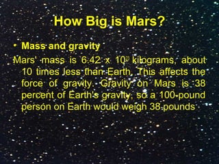 How Big is Mars?
• Mass and gravity
Mars' mass is 6.42 x 1023
kilograms, about
10 times less than Earth. This affects the
force of gravity. Gravity on Mars is 38
percent of Earth's gravity, so a 100-pound
person on Earth would weigh 38 pounds
 