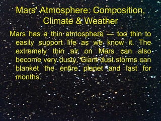 Mars' Atmosphere: Composition,
Climate & Weather
Mars has a thin atmosphere — too thin to
easily support life as we know it. The
extremely thin air on Mars can also
become very dusty. Giant dust storms can
blanket the entire planet and last for
months.
 