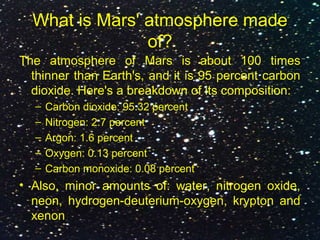 What is Mars' atmosphere made
of?
The atmosphere of Mars is about 100 times
thinner than Earth's, and it is 95 percent carbon
dioxide. Here's a breakdown of its composition:
– Carbon dioxide: 95.32 percent
– Nitrogen: 2.7 percent
– Argon: 1.6 percent
– Oxygen: 0.13 percent
– Carbon monoxide: 0.08 percent
• Also, minor amounts of: water, nitrogen oxide,
neon, hydrogen-deuterium-oxygen, krypton and
xenon
 