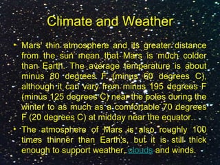 Climate and Weather
• Mars' thin atmosphere and its greater distance
from the sun mean that Mars is much colder
than Earth. The average temperature is about
minus 80 degrees F (minus 60 degrees C),
although it can vary from minus 195 degrees F
(minus 125 degrees C) near the poles during the
winter to as much as a comfortable 70 degrees
F (20 degrees C) at midday near the equator.
• The atmosphere of Mars is also roughly 100
times thinner than Earth's, but it is still thick
enough to support weather, clouds and winds.
 