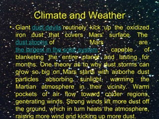 Climate and Weather
• Giant dust devils routinely kick up the oxidized
iron dust that covers Mars' surface. The
dust storms of Mars are
the largest in the solar system, capable of
blanketing the entire planet and lasting for
months. One theory as to why dust storms can
grow so big on Mars starts with airborne dust
particles absorbing sunlight, warming the
Martian atmosphere in their vicinity. Warm
pockets of air flow toward colder regions,
generating winds. Strong winds lift more dust off
the ground, which in turn heats the atmosphere,
raising more wind and kicking up more dust.
 