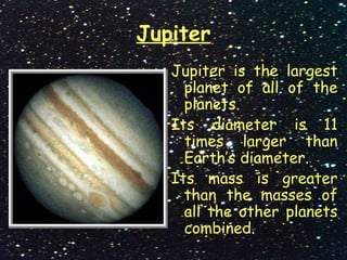 Jupiter
Jupiter is the largest
planet of all of the
planets.
Its diameter is 11
times larger than
Earth’s diameter.
Its mass is greater
than the masses of
all the other planets
combined.
 