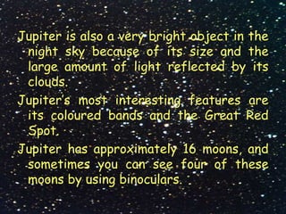 Jupiter is also a very bright object in the
night sky because of its size and the
large amount of light reflected by its
clouds.
Jupiter’s most interesting features are
its coloured bands and the Great Red
Spot.
Jupiter has approximately 16 moons, and
sometimes you can see four of these
moons by using binoculars.
 