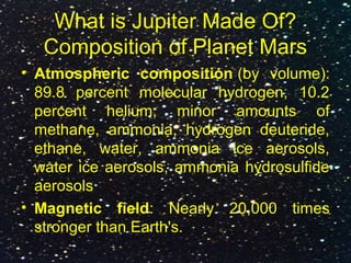 What is Jupiter Made Of?
Composition of Planet Mars
• Atmospheric composition (by volume):
89.8 percent molecular hydrogen, 10.2
percent helium, minor amounts of
methane, ammonia, hydrogen deuteride,
ethane, water, ammonia ice aerosols,
water ice aerosols, ammonia hydrosulfide
aerosols
• Magnetic field: Nearly 20,000 times
stronger than Earth's.
 