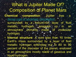 What is Jupiter Made Of?
Composition of Planet Mars
Chemical composition: Jupiter has a
dense core of uncertain composition,
surrounded by a helium-rich layer of fluid
metallic hydrogen, wrapped up in an
atmosphere primarily made of molecular
hydrogen.
• Internal structure: A core less than 10 times
Earth's mass surrounded by a layer of fluid
metallic hydrogen extending out to 80 to 90
percent of the diameter of the planet, enclosed
in an atmosphere mostly made of gaseous and
liquid hydrogen.
 