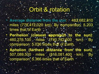 Orbit & rotation
• Average distance from the sun: 483,682,810
miles (778,412,020 km). By comparison: 5.203
times that of Earth
• Perihelion (closest approach to the sun):
460,276,100 miles (740,742,600 km). By
comparison: 5.036 times that of Earth
• Aphelion (farthest distance from the sun):
507,089,500 miles (816,081,400 km). By
comparison: 5.366 times that of Earth
 