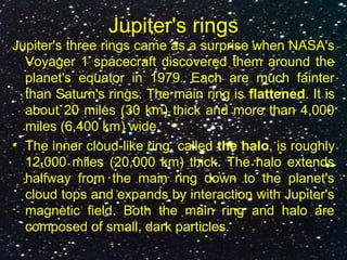 Jupiter's rings
Jupiter's three rings came as a surprise when NASA's
Voyager 1 spacecraft discovered them around the
planet's equator in 1979. Each are much fainter
than Saturn's rings. The main ring is flattened. It is
about 20 miles (30 km) thick and more than 4,000
miles (6,400 km) wide.
• The inner cloud-like ring, called the halo, is roughly
12,000 miles (20,000 km) thick. The halo extends
halfway from the main ring down to the planet's
cloud tops and expands by interaction with Jupiter's
magnetic field. Both the main ring and halo are
composed of small, dark particles.
 