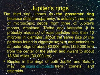 Jupiter's rings
The third ring, known as the gossamer ring
because of its transparency, is actually three rings
of microscopic debris from three of Jupiter's
moons, Amalthea, Thebe and Adrastea. It is
probably made up of dust particles less than 10
microns in diameter, about the same size of the
particles found in cigarette smoke, and extends to
an outer edge of about 80,000 miles (129,000 km)
from the center of the planet and inward to about
18,600 miles (30,000 km).
• Ripples in the rings of both Jupiter and Saturn
may be signs of impacts from comets and
asteroids.
 