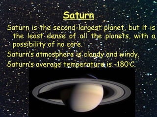 Saturn
Saturn is the second-largest planet, but it is
the least dense of all the planets, with a
possibility of no core.
Saturn’s atmosphere is cloudy and windy.
Saturn’s average temperature is -180o
C.
 