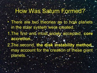 How Was Saturn Formed?
• There are two theories as to how planets
in the solar system were created.
1.The first and most widely accepted, core
accretion..
2.The second, the disk instability method,
may account for the creation of these giant
planets.
 