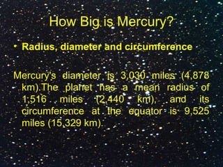 How Big is Mercury?
• Radius, diameter and circumference
Mercury's diameter is 3,030 miles (4,878
km).The planet has a mean radius of
1,516 miles (2,440 km), and its
circumference at the equator is 9,525
miles (15,329 km).
 