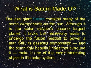 What is Saturn Made Of?
The gas giant Saturn contains many of the
same components as the sun. Although it
is the solar system's second largest
planet, it lacks the necessary mass to
undergo the fusion needed to power a
star. Still, its gaseous composition — and
the stunningly beautiful rings that surround
it — make it one of the more interesting
object in the solar system.
 