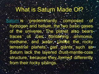 What is Saturn Made Of?
Saturn is predominantly composed of
hydrogen and helium, the two basic gases
of the universe. The planet also bears
traces of ices containing ammonia,
methane, and water. Unlike the rocky
terrestrial planets, gas giants such as
Saturn lack the layered crust-mantle-core
structure, because they formed differently
from their rocky siblings.
 
