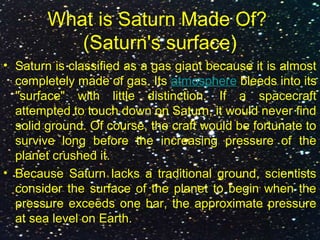 What is Saturn Made Of?
(Saturn's surface)
• Saturn is classified as a gas giant because it is almost
completely made of gas. Its atmosphere bleeds into its
"surface" with little distinction. If a spacecraft
attempted to touch down on Saturn, it would never find
solid ground. Of course, the craft would be fortunate to
survive long before the increasing pressure of the
planet crushed it.
• Because Saturn lacks a traditional ground, scientists
consider the surface of the planet to begin when the
pressure exceeds one bar, the approximate pressure
at sea level on Earth.
 
