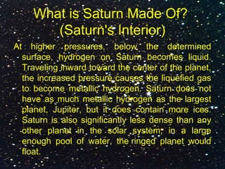 What is Saturn Made Of?
(Saturn's Interior)
At higher pressures, below the determined
surface, hydrogen on Saturn becomes liquid.
Traveling inward toward the center of the planet,
the increased pressure causes the liquefied gas
to become metallic hydrogen. Saturn does not
have as much metallic hydrogen as the largest
planet, Jupiter, but it does contain more ices.
Saturn is also significantly less dense than any
other planet in the solar system; in a large
enough pool of water, the ringed planet would
float.
 