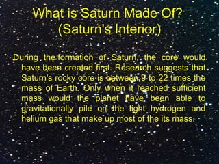 What is Saturn Made Of?
(Saturn's Interior)
During the formation of Saturn, the core would
have been created first. Research suggests that
Saturn's rocky core is between 9 to 22 times the
mass of Earth. Only when it reached sufficient
mass would the planet have been able to
gravitationally pile on the light hydrogen and
helium gas that make up most of the its mass.
 