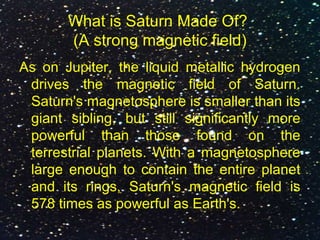 What is Saturn Made Of?
(A strong magnetic field)
As on Jupiter, the liquid metallic hydrogen
drives the magnetic field of Saturn.
Saturn's magnetosphere is smaller than its
giant sibling, but still significantly more
powerful than those found on the
terrestrial planets. With a magnetosphere
large enough to contain the entire planet
and its rings, Saturn's magnetic field is
578 times as powerful as Earth's.
 