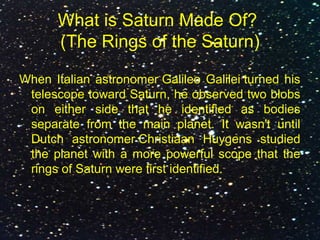 What is Saturn Made Of?
(The Rings of the Saturn)
When Italian astronomer Galileo Galilei turned his
telescope toward Saturn, he observed two blobs
on either side that he identified as bodies
separate from the main planet. It wasn't until
Dutch astronomer Christiaan Huygens studied
the planet with a more powerful scope that the
rings of Saturn were first identified.
 