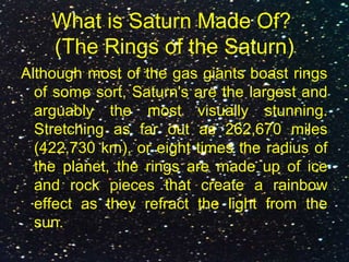 What is Saturn Made Of?
(The Rings of the Saturn)
Although most of the gas giants boast rings
of some sort, Saturn's are the largest and
arguably the most visually stunning.
Stretching as far out as 262,670 miles
(422,730 km), or eight times the radius of
the planet, the rings are made up of ice
and rock pieces that create a rainbow
effect as they refract the light from the
sun.
 