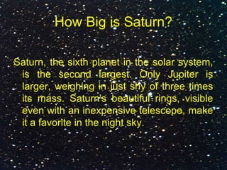 How Big is Saturn?
Saturn, the sixth planet in the solar system,
is the second largest. Only Jupiter is
larger, weighing in just shy of three times
its mass. Saturn's beautiful rings, visible
even with an inexpensive telescope, make
it a favorite in the night sky.
 