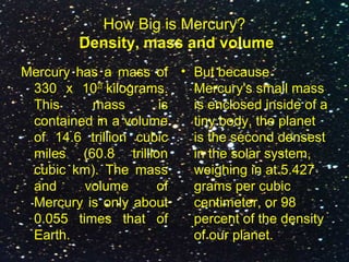 How Big is Mercury?
Density, mass and volume
Mercury has a mass of
330 x 1023
kilograms.
This mass is
contained in a volume
of 14.6 trillion cubic
miles (60.8 trillion
cubic km). The mass
and volume of
Mercury is only about
0.055 times that of
Earth.
• But because
Mercury's small mass
is enclosed inside of a
tiny body, the planet
is the second densest
in the solar system,
weighing in at 5.427
grams per cubic
centimeter, or 98
percent of the density
of our planet.
 