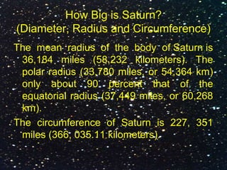 How Big is Saturn?
(Diameter, Radius and Circumference)
The mean radius of the body of Saturn is
36,184 miles (58,232 kilometers). The
polar radius (33,780 miles, or 54,364 km)
only about 90 percent that of the
equatorial radius (37,449 miles, or 60,268
km).
The circumference of Saturn is 227, 351
miles (366, 035.11 kilometers).
 