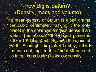 How Big is Saturn?
(Density, mass and volume)
The mean density of Saturn is 0.687 grams
per cubic centimeter, making it the only
planet in the solar system less dense than
water. The mass of the ringed planet is
5.68 x 1026
kilograms, 95 times the mass of
Earth. Although the planet is only a third
the mass of Jupiter, it is about 80 percent
as large, contributing to its low density.
 