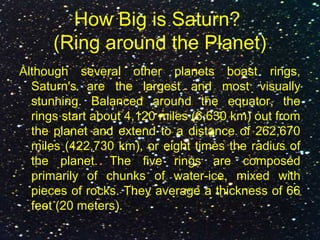 How Big is Saturn?
(Ring around the Planet)
Although several other planets boast rings,
Saturn's are the largest and most visually
stunning. Balanced around the equator, the
rings start about 4,120 miles (6,630 km) out from
the planet and extend to a distance of 262,670
miles (422,730 km), or eight times the radius of
the planet. The five rings are composed
primarily of chunks of water-ice, mixed with
pieces of rocks. They average a thickness of 66
feet (20 meters).
 