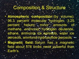 Composition & Structure
• Atmospheric composition (by volume):
96.3 percent molecular hydrogen, 3.25
percent helium, minor amounts of
methane, ammonia, hydrogen deuteride,
ethane, ammonia ice aerosols, water ice
aerosols, ammonia hydrosulfide aerosols
• Magnetic field: Saturn has a magnetic
field about 578 times more powerful than
Earth's.
 