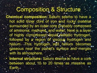 Composition & Structure
Chemical composition: Saturn seems to have a
hot solid inner core of iron and rocky material
surrounded by an outer core probably composed
of ammonia, methane, and water. Next is a layer
of highly compressed, liquid metallic hydrogen,
followed by a region of viscous hydrogen and
helium. This hydrogen and helium becomes
gaseous near the planet's surface and merges
with its atmosphere.
• Internal structure: Saturn seems to have a core
between about 10 to 20 times as massive as
Earth.
 