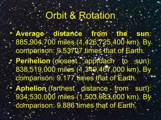 Orbit & Rotation
• Average distance from the sun:
885,904,700 miles (1,426,725,400 km). By
comparison: 9.53707 times that of Earth.
• Perihelion (closest approach to sun):
838,519,000 miles (1,349,467,000 km). By
comparison: 9.177 times that of Earth.
• Aphelion (farthest distance from sun):
934,530,000 miles (1,503,983,000 km). By
comparison: 9.886 times that of Earth.
 